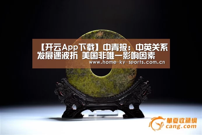 【开云App下载】中青报:中英关系发展遇波折 美国非唯一影响因素(图3) 开云App下载